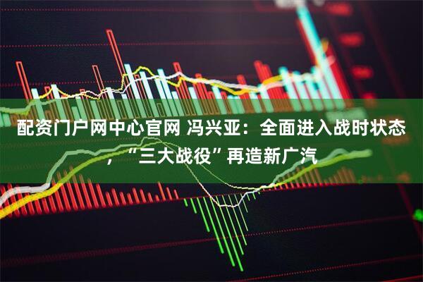 配资门户网中心官网 冯兴亚：全面进入战时状态，“三大战役”再造新广汽
