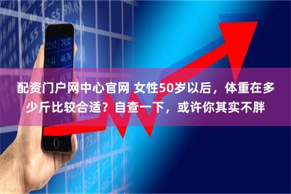 配资门户网中心官网 女性50岁以后，体重在多少斤比较合适？自查一下，或许你其实不胖