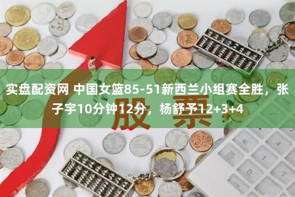 实盘配资网 中国女篮85-51新西兰小组赛全胜，张子宇10分钟12分，杨舒予12+3+4