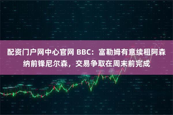 配资门户网中心官网 BBC：富勒姆有意续租阿森纳前锋尼尔森，交易争取在周末前完成