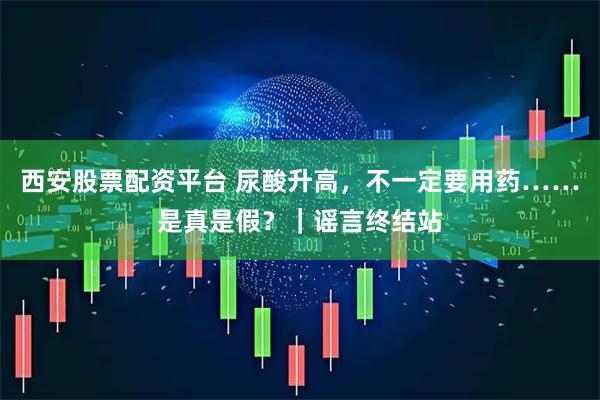 西安股票配资平台 尿酸升高，不一定要用药……是真是假？｜谣言终结站