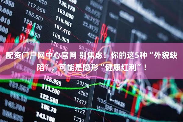 配资门户网中心官网 别焦虑！你的这5种“外貌缺陷”，可能是隐形“健康红利”！