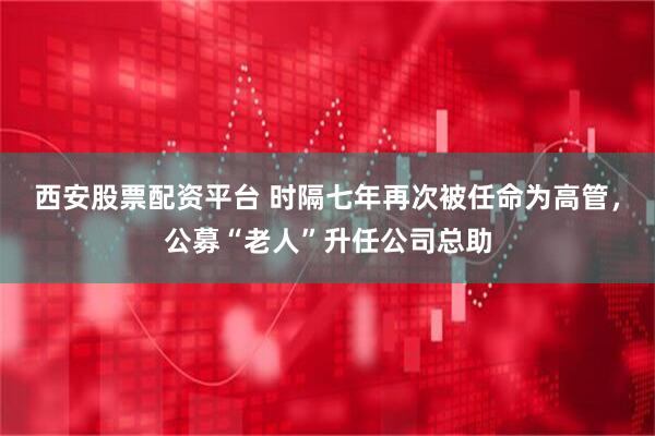 西安股票配资平台 时隔七年再次被任命为高管，公募“老人”升任公司总助