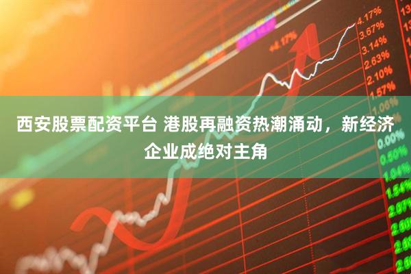 西安股票配资平台 港股再融资热潮涌动，新经济企业成绝对主角