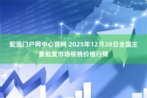 配资门户网中心官网 2025年12月28日全国主要批发市场核桃价格行情
